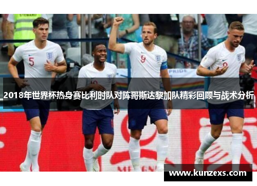 2018年世界杯热身赛比利时队对阵哥斯达黎加队精彩回顾与战术分析