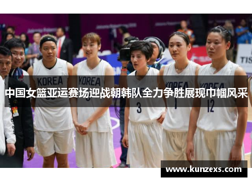 中国女篮亚运赛场迎战朝韩队全力争胜展现巾帼风采